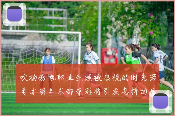 吹杨感慨职业生涯被忽视的时光若奇才明年东部夺冠将引发怎样的反响