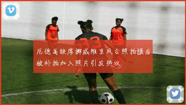 厄德高缺席挪威维京风合照拍摄后被补拍加入照片引发热议