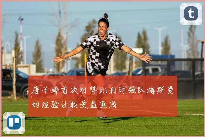 唐子婷首次对阵比利时强队梅斯曼的经验让我受益匪浅