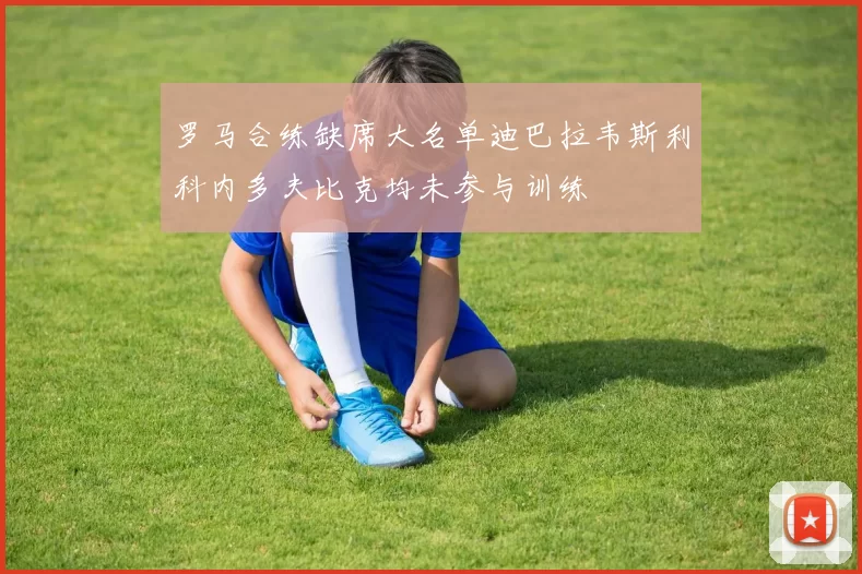 罗马合练缺席大名单迪巴拉韦斯利科内多夫比克均未参与训练