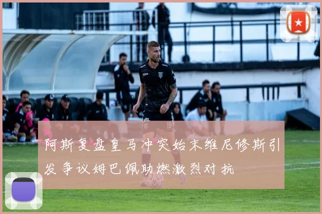 阿斯复盘皇马冲突始末维尼修斯引发争议姆巴佩助燃激烈对抗