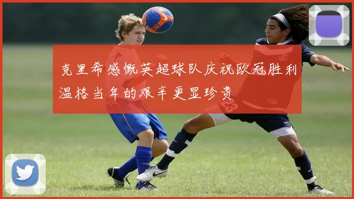 克里希感慨英超球队庆祝欧冠胜利温格当年的艰辛更显珍贵