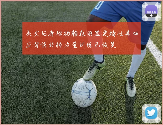 美女记者称杨瀚森明显更精壮其回应背伤好转力量训练已恢复