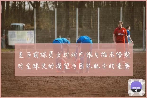 皇马前球员分析姆巴佩与维尼修斯对金球奖的渴望与团队配合的重要性