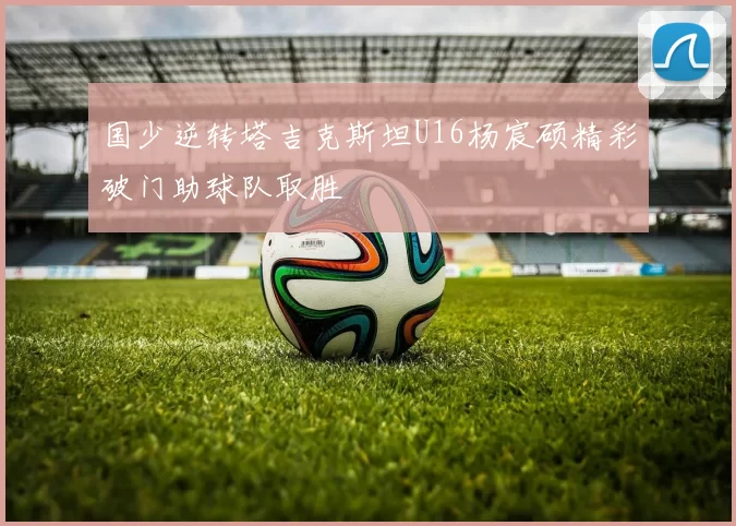 国少逆转塔吉克斯坦U16杨宸硕精彩破门助球队取胜