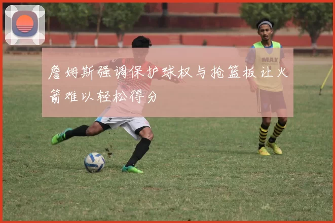 詹姆斯强调保护球权与抢篮板让火箭难以轻松得分